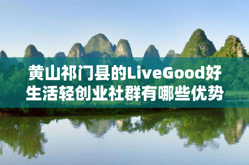 黄山祁门县的LiveGood好生活轻创业社群有哪些优势