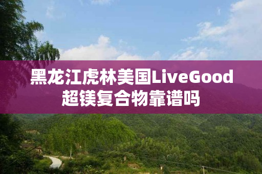 黑龙江虎林美国LiveGood超镁复合物靠谱吗