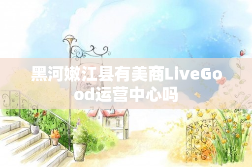 黑河嫩江县有美商LiveGood运营中心吗